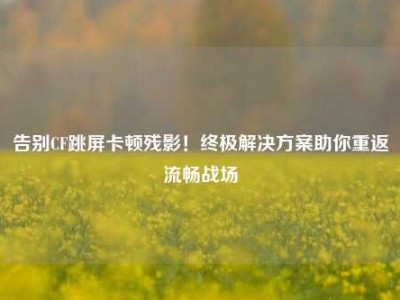 告别CF跳屏卡顿残影！终极解决方案助你重返流畅战场