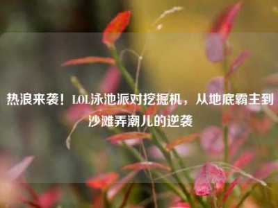 热浪来袭！LOL泳池派对挖掘机，从地底霸主到沙滩弄潮儿的逆袭