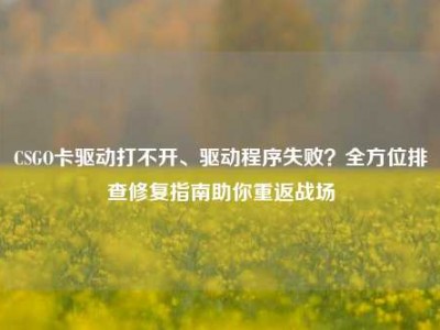 CSGO卡驱动打不开、驱动程序失败？全方位排查修复指南助你重返战场