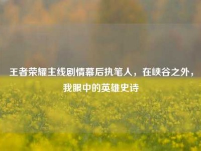 王者荣耀主线剧情幕后执笔人，在峡谷之外，我眼中的英雄史诗