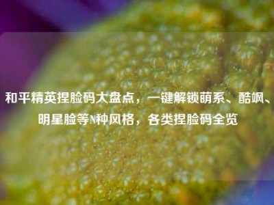 和平精英捏脸码大盘点，一键解锁萌系、酷飒、明星脸等N种风格，各类捏脸码全览