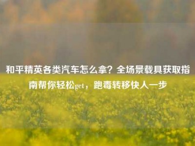 和平精英各类汽车怎么拿？全场景载具获取指南帮你轻松get，跑毒转移快人一步