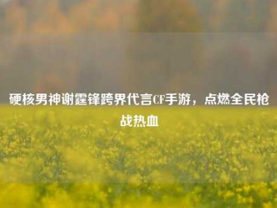 硬核男神谢霆锋跨界代言CF手游，点燃全民枪战热血