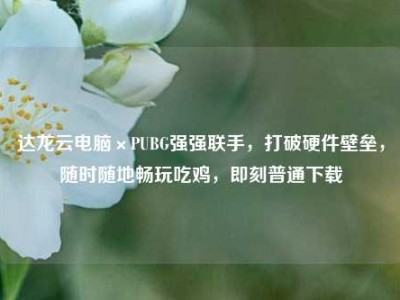 达龙云电脑×PUBG强强联手，打破硬件壁垒，随时随地畅玩吃鸡，即刻普通下载