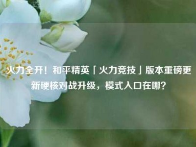 火力全开！和平精英「火力竞技」版本重磅更新硬核对战升级，模式入口在哪？