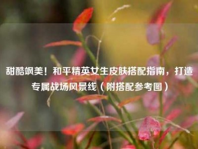 甜酷飒美！和平精英女生皮肤搭配指南，打造专属战场风景线（附搭配参考图）