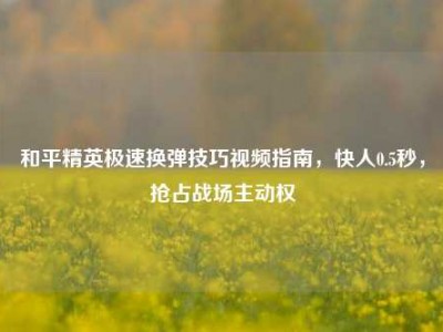 和平精英极速换弹技巧视频指南，快人0.5秒，抢占战场主动权