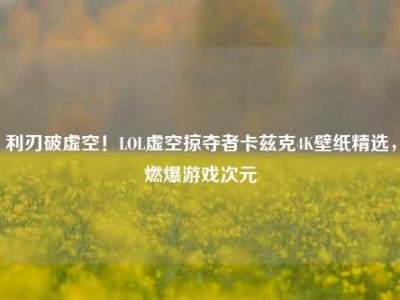 利刃破虚空！LOL虚空掠夺者卡兹克4K壁纸精选，燃爆游戏次元