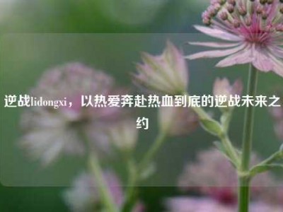 逆战lidongxi，以热爱奔赴热血到底的逆战未来之约