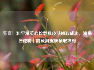 狂喜！和平精英心仪载具皮肤领取成功，海岛任驰骋｜附载具皮肤领取攻略