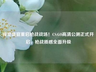 视觉盛宴重启枪战战场！CS:GO高清公测正式开启，枪战质感全面升级