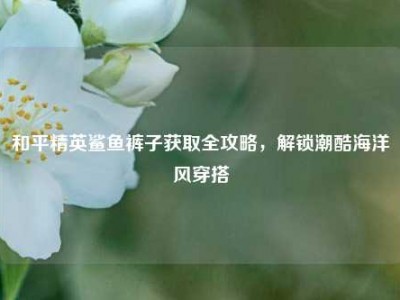 和平精英鲨鱼裤子获取全攻略，解锁潮酷海洋风穿搭