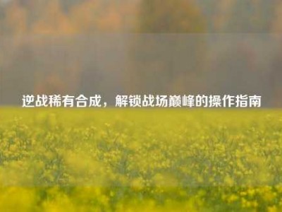 逆战稀有合成，解锁战场巅峰的操作指南