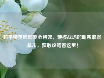 和平精英脸部爱心特效，硬核战场的甜系浪漫暴击，获取攻略看这里！