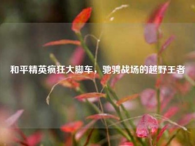 和平精英疯狂大脚车，驰骋战场的越野王者