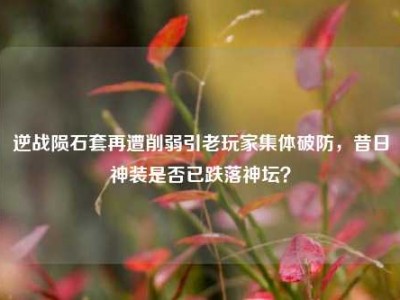 逆战陨石套再遭削弱引老玩家集体破防，昔日神装是否已跌落神坛？