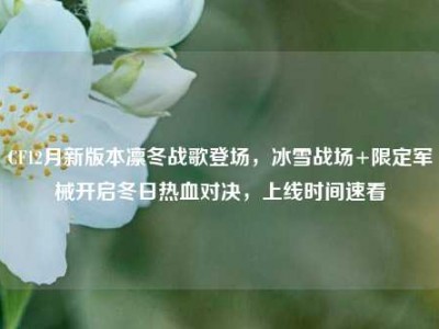 CF12月新版本凛冬战歌登场，冰雪战场+限定军械开启冬日热血对决，上线时间速看
