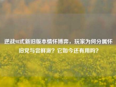 逆战98式新旧版本情怀博弈，玩家为何分属怀旧党与尝鲜派？它如今还有用吗？