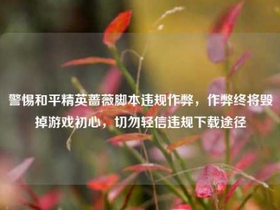 警惕和平精英蔷薇脚本违规作弊，作弊终将毁掉游戏初心，切勿轻信违规下载途径