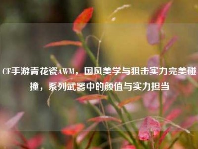 CF手游青花瓷AWM，国风美学与狙击实力完美碰撞，系列武器中的颜值与实力担当