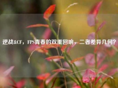 逆战&CF，FPS青春的双重回响，二者差异几何？
