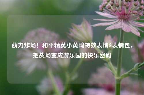 萌力炸场！和平精英小黄鸭特效表情&表情包，把战场变成游乐园的快乐密码