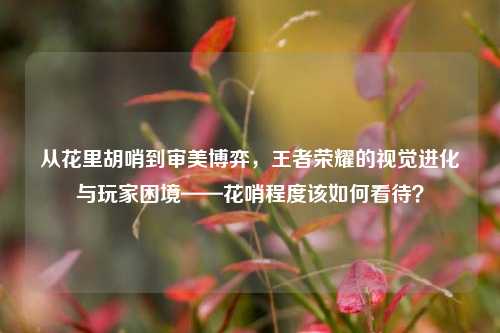 从花里胡哨到审美博弈,王者荣耀的视觉进化与玩家困境——花哨程度该如何看待?