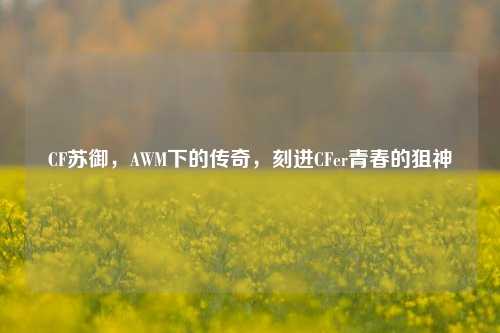 CF苏御，AWM下的传奇，刻进CFer青春的狙神