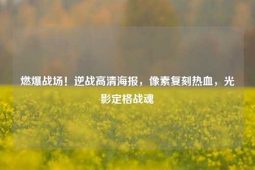 燃爆战场！逆战高清海报，像素复刻热血，光影定格战魂