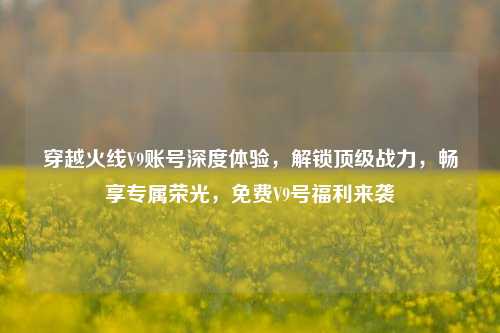 穿越火线V9账号深度体验，解锁顶级战力，畅享专属荣光，免费V9号福利来袭