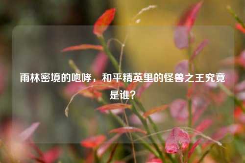 雨林密境的咆哮，和平精英里的怪兽之王究竟是谁？