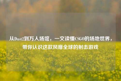 从Dust2到万人场馆，一文读懂CSGO的场地世界，带你认识这款风靡全球的射击游戏