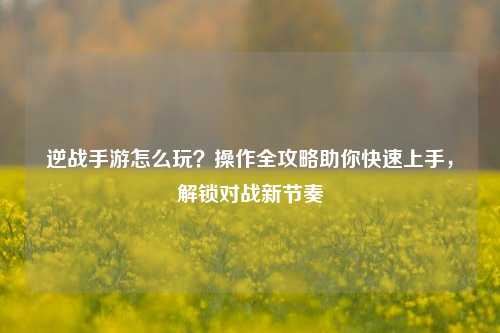 逆战手游怎么玩?操作全攻略助你快速上手,解锁对战新节奏