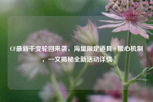 CF最新千变轮回来袭,海量限定道具+暖心机制,一文揭秘全新活动详情
