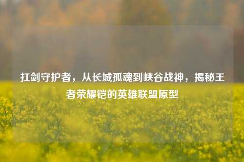 扛剑守护者,从长城孤魂到峡谷战神,揭秘王者荣耀铠的英雄联盟原型
