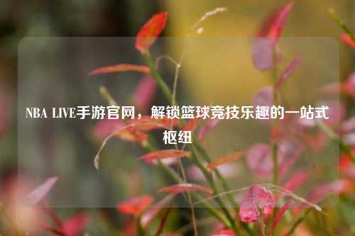 NBA LIVE手游官网,解锁篮球竞技乐趣的一站式枢纽