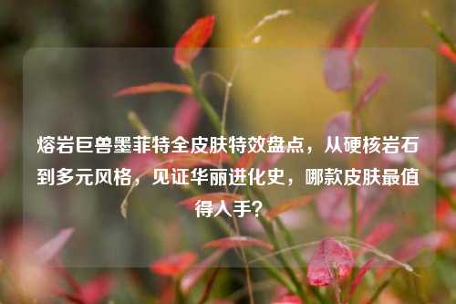 熔岩巨兽墨菲特全皮肤特效盘点，从硬核岩石到多元风格，见证华丽进化史，哪款皮肤最值得入手？