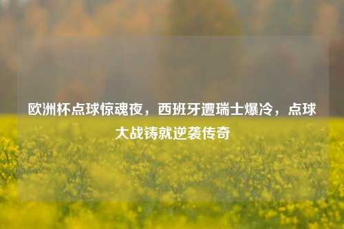 欧洲杯点球惊魂夜,西班牙遭瑞士爆冷,点球大战铸就逆袭传奇