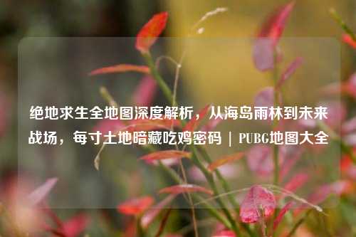 绝地求生全地图深度解析,从海岛雨林到未来战场,每寸土地暗藏吃鸡密码 | PUBG地图大全