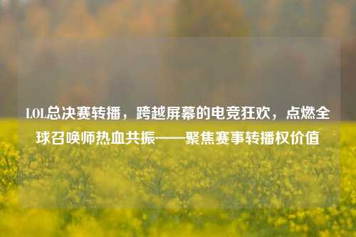 LOL总决赛转播，跨越屏幕的电竞狂欢，点燃全球召唤师热血共振——聚焦赛事转播权价值