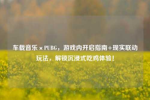车载音乐×PUBG,游戏内开启指南+现实联动玩法,解锁沉浸式吃鸡体验!