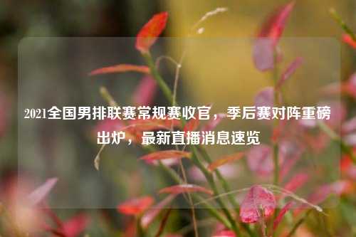 2021全国男排联赛常规赛收官,季后赛对阵重磅出炉,最新直播消息速览
