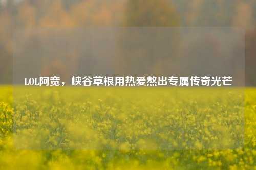 LOL阿宽,峡谷草根用热爱熬出专属传奇光芒
