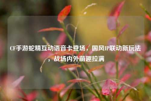 CF手游蛇精互动语音卡登场,国风IP联动新玩法,战场内外萌趣拉满