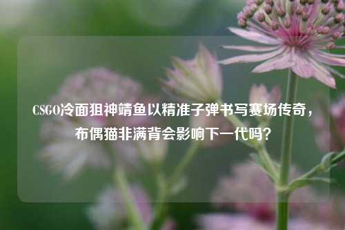 CSGO冷面狙神靖鱼以精准子弹书写赛场传奇,布偶猫非满背会影响下一代吗?