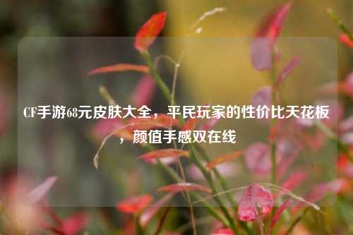 CF手游68元皮肤大全,平民玩家的性价比天花板,颜值手感双在线