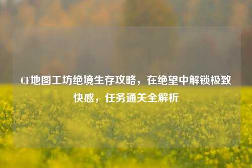 CF地图工坊绝境生存攻略,在绝望中解锁极致快感,任务通关全解析
