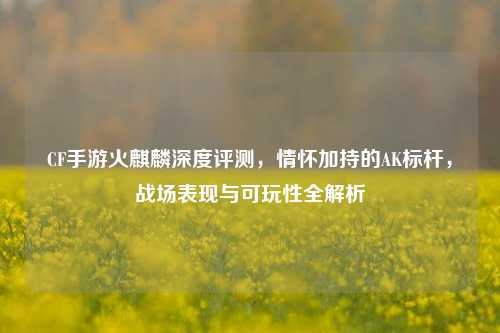 CF手游火麒麟深度评测，情怀加持的AK标杆，战场表现与可玩性全解析