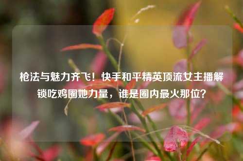 枪法与魅力齐飞!快手和平精英顶流女主播解锁吃鸡圈她力量,谁是圈内最火那位?