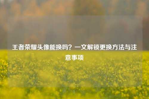 王者荣耀头像能换吗?一文解锁更换方法与注意事项